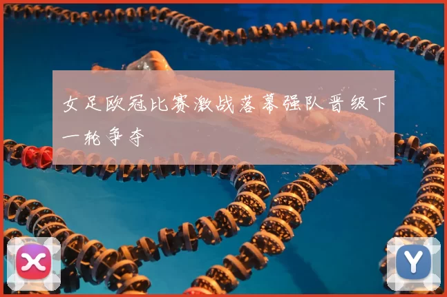 女足欧冠比赛激战落幕强队晋级下一轮争夺