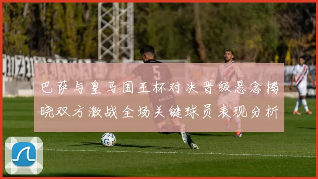 巴萨与皇马国王杯对决晋级悬念揭晓双方激战全场关键球员表现分析