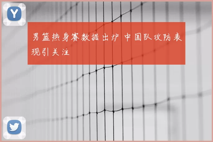 男篮热身赛数据出炉 中国队攻防表现引关注