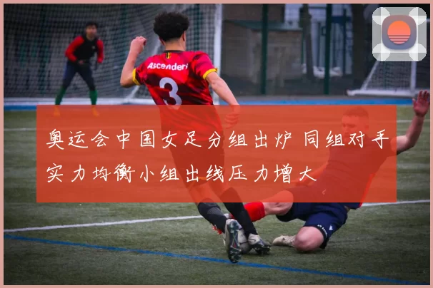奥运会中国女足分组出炉 同组对手实力均衡小组出线压力增大