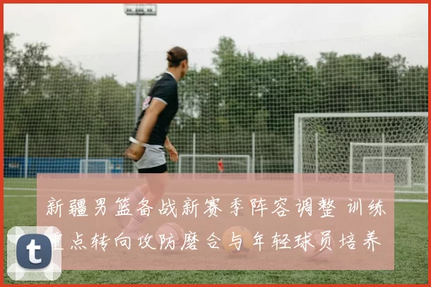 新疆男篮备战新赛季阵容调整 训练重点转向攻防磨合与年轻球员培养