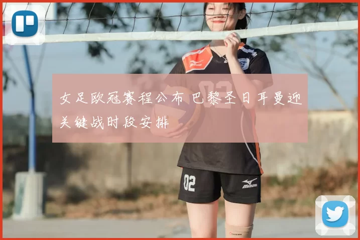 女足欧冠赛程公布 巴黎圣日耳曼迎关键战时段安排