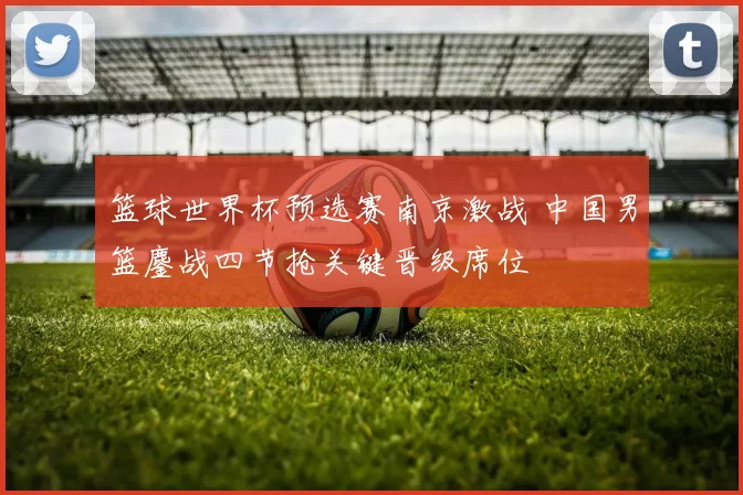 篮球世界杯预选赛南京激战 中国男篮鏖战四节抢关键晋级席位