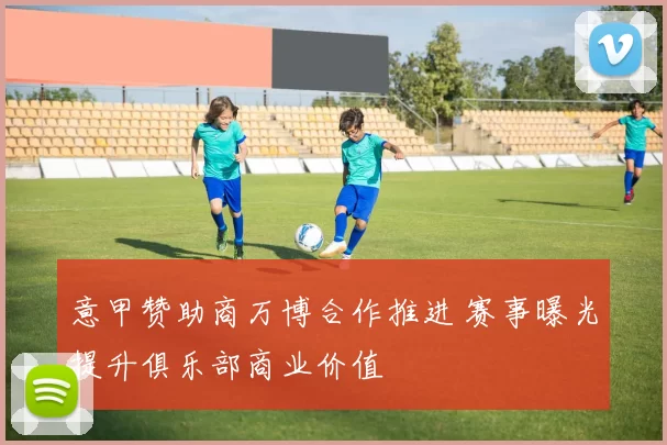 意甲赞助商万博合作推进 赛事曝光提升俱乐部商业价值
