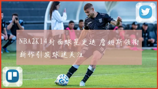 NBA2K14封面球星更迭 詹姆斯领衔新作引发球迷关注