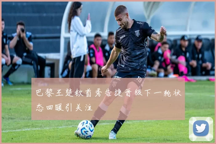 巴黎王楚钦首秀告捷晋级下一轮状态回暖引关注