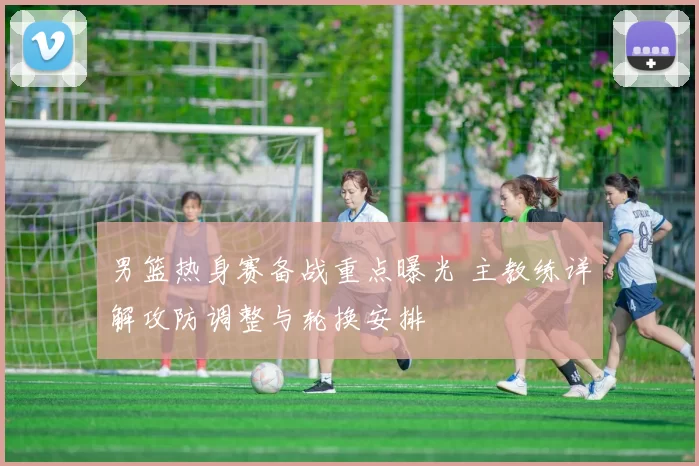 男篮热身赛备战重点曝光 主教练详解攻防调整与轮换安排