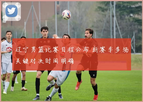 辽宁男篮比赛日程公布 新赛季多场关键对决时间明确