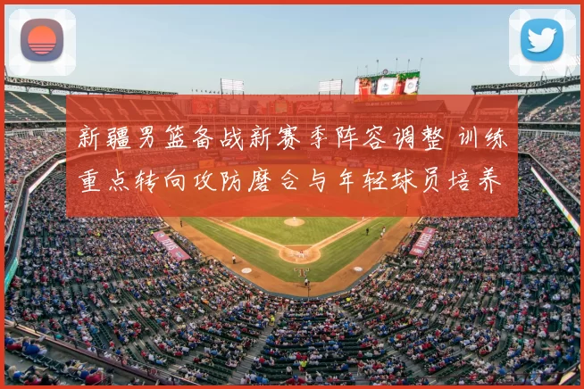 新疆男篮备战新赛季阵容调整 训练重点转向攻防磨合与年轻球员培养