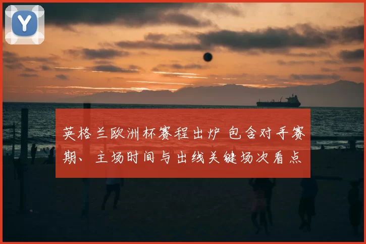 英格兰欧洲杯赛程出炉 包含对手赛期、主场时间与出线关键场次看点