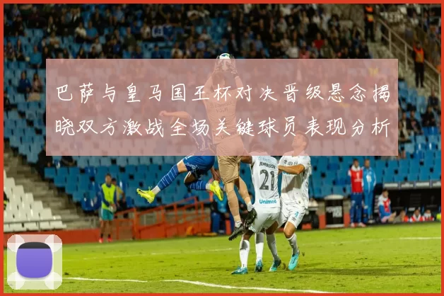巴萨与皇马国王杯对决晋级悬念揭晓双方激战全场关键球员表现分析