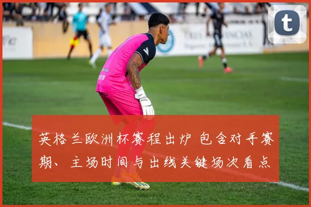 英格兰欧洲杯赛程出炉 包含对手赛期、主场时间与出线关键场次看点