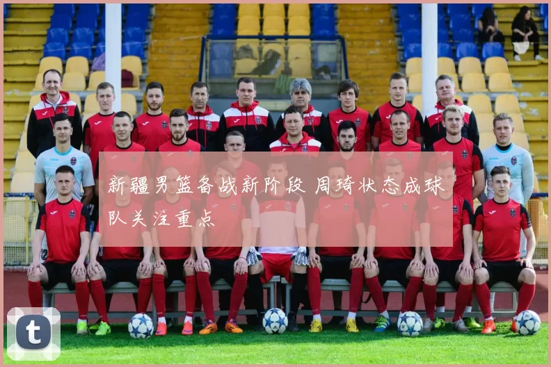 新疆男篮备战新阶段 周琦状态成球队关注重点