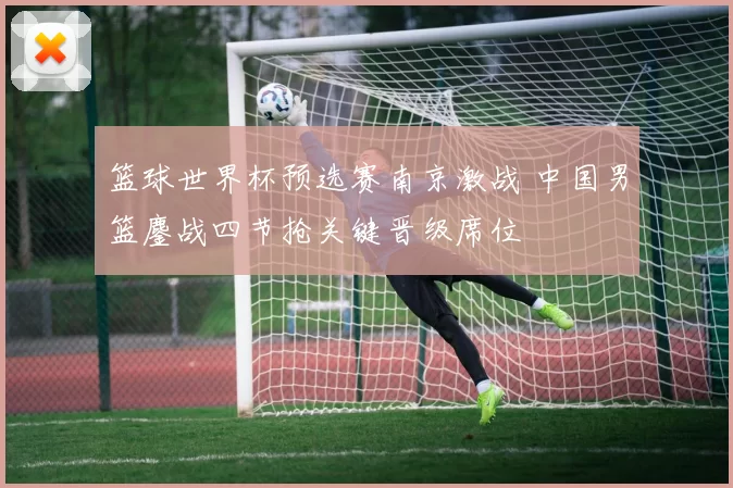 篮球世界杯预选赛南京激战 中国男篮鏖战四节抢关键晋级席位