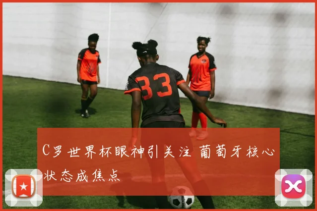 C罗世界杯眼神引关注 葡萄牙核心状态成焦点