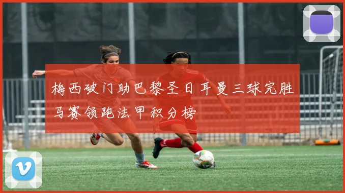 梅西破门助巴黎圣日耳曼三球完胜马赛领跑法甲积分榜