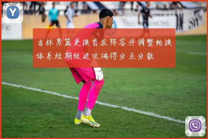 吉林男篮更换首发阵容并调整轮换体系短期致进攻端得分点分散