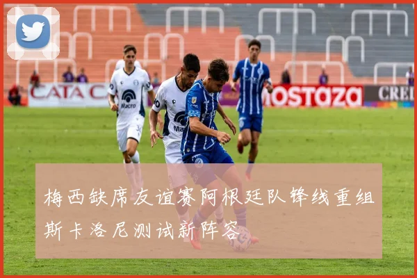 梅西缺席友谊赛阿根廷队锋线重组斯卡洛尼测试新阵容