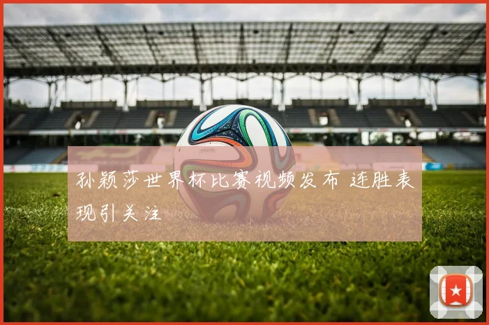 孙颖莎世界杯比赛视频发布 连胜表现引关注