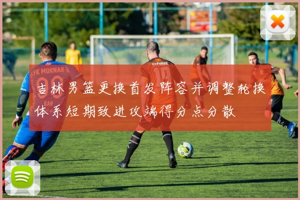 吉林男篮更换首发阵容并调整轮换体系短期致进攻端得分点分散