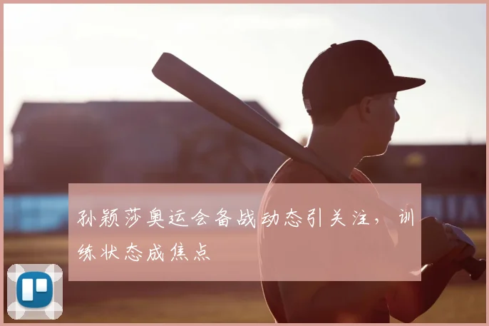 孙颖莎奥运会备战动态引关注，训练状态成焦点