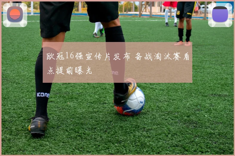 欧冠16强宣传片发布 备战淘汰赛看点提前曝光