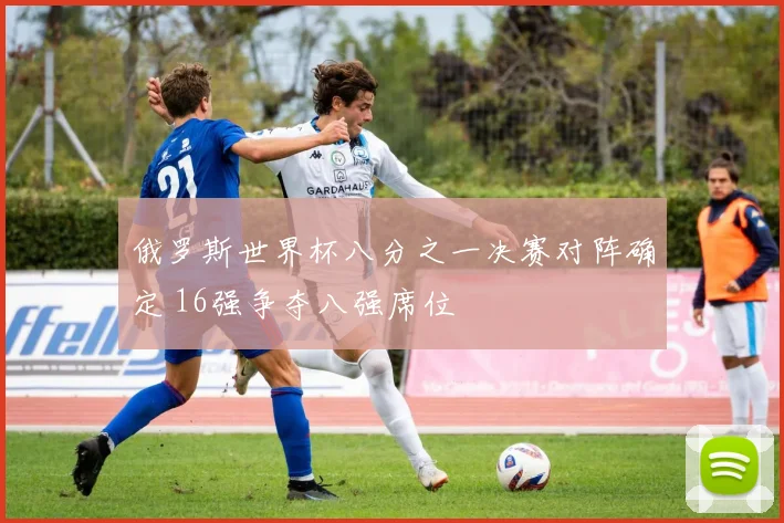 俄罗斯世界杯八分之一决赛对阵确定 16强争夺八强席位
